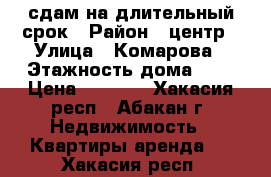 сдам на длительный срок › Район ­ центр › Улица ­ Комарова › Этажность дома ­ 5 › Цена ­ 9 000 - Хакасия респ., Абакан г. Недвижимость » Квартиры аренда   . Хакасия респ.